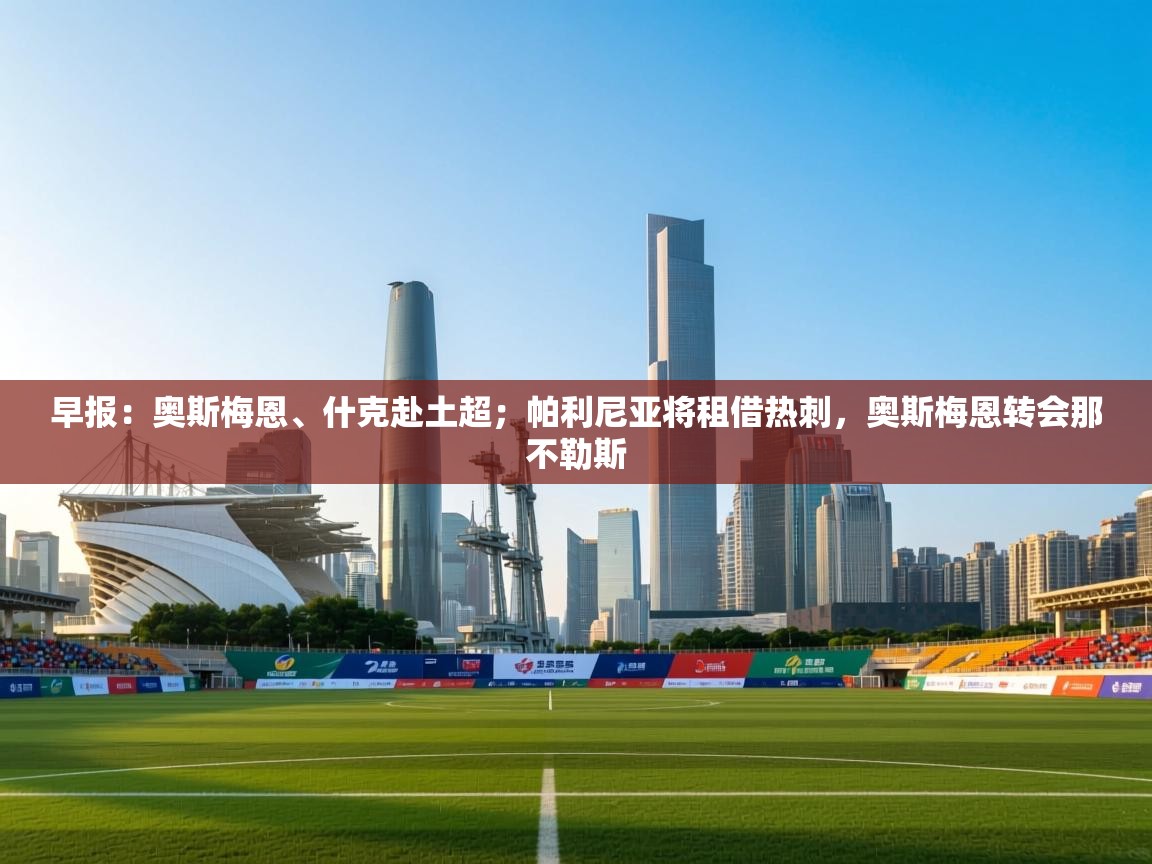 早报：奥斯梅恩、什克赴土超；帕利尼亚将租借热刺，奥斯梅恩转会那不勒斯  第1张