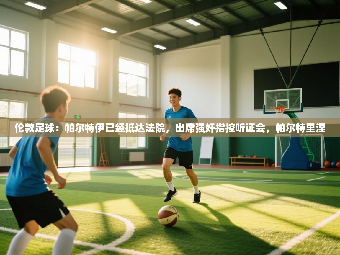 伦敦足球：帕尔特伊已经抵达法院，出席强奸指控听证会，帕尔特里涅  第2张